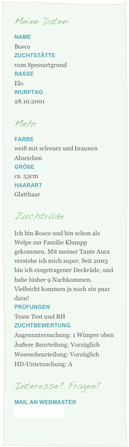 Meine Daten:
Name
Bosco
Zuchtstätte
vom Spessartgrund
Rasse
Elo
Wurftag
28.10.2001
Mehr
Farbe
weiß mit schwarz und braunen Abzeichen
Größe
ca. 53cm
Haarart
Glatthaar
Zuchtrüde
Ich bin Bosco und bin schon als Welpe zur Familie Klumpp gekommen. Mit meiner Tante Aura verstehe ich mich super. Seit 2003 bin ich eingetragener Deckrüde, und habe bisher 9 Nachkommen. Vielleicht kommen ja noch ein paar dazu!
Prüfungen
Team Test und BH
Zuchtbewertung
Augenuntersuchung: 1 Wimper oben
Äußere Beurteilung: Vorzüglich
Wesensbeurteilung: Vorzüglich
HD-Untersuchung: A
Interesse? Fragen?
Mail an webmaster
cocolein@gmx.net